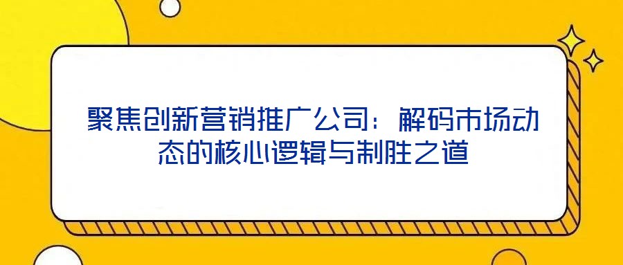 聚焦創新營銷推廣公司:解碼市場動態的核心邏輯與制勝之道