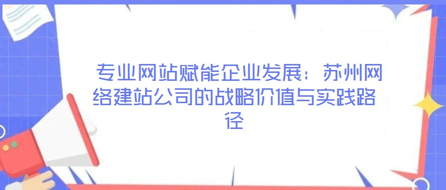 專業網站賦能企業發展:蘇州網絡建站公司的戰略價值與實踐路徑