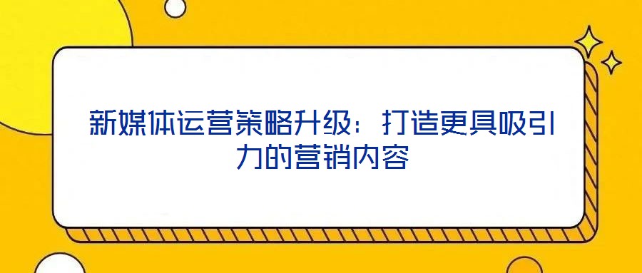 新媒體運營策略升級:打造更具吸引力的營銷內容