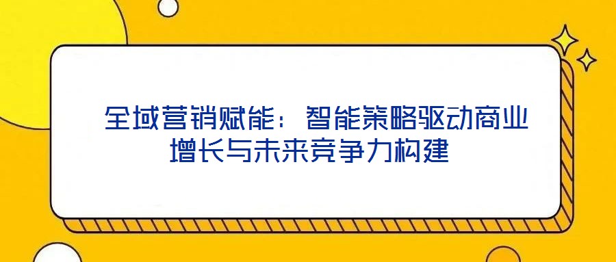 全域營銷賦能:智能策略驅動商業增長與未來競爭力構建