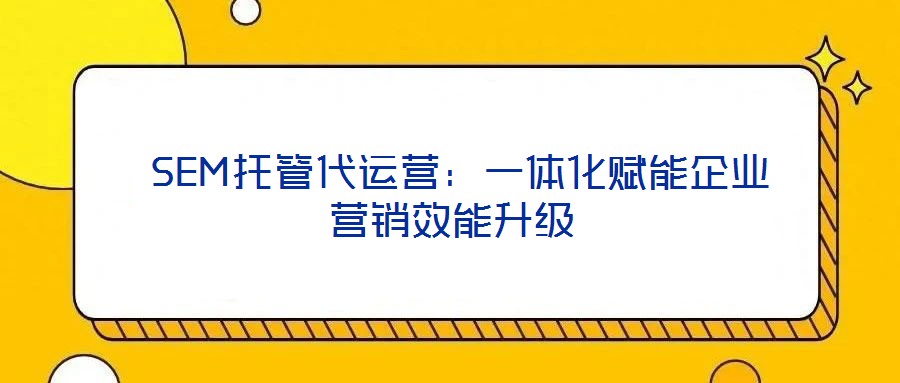 SEM托管代運營:一體化賦能企業營銷效能升級
