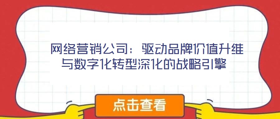 網絡營銷公司:驅動品牌價值升維與數字化轉型深化的戰略引擎