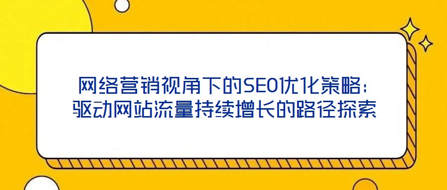 網絡營銷視角下的SEO優化策略:驅動網站流量持續增長的路徑探索