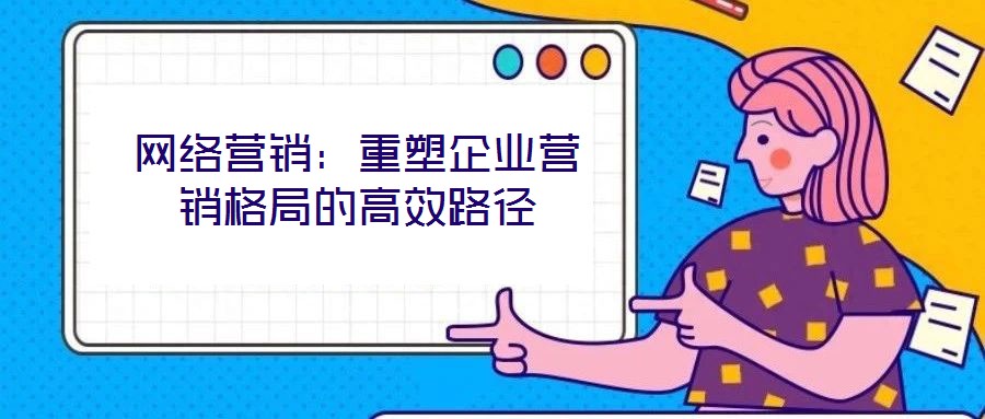 網絡營銷:重塑企業營銷格局的高效路徑