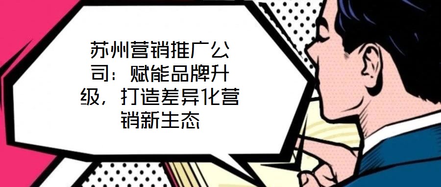 蘇州營銷推廣公司:賦能品牌升級,打造差異化營銷新生態