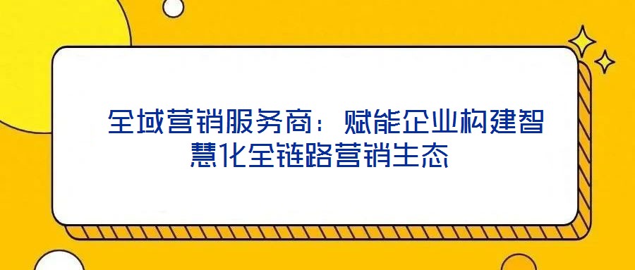 全域營銷服務商:賦能企業構建智慧化全鏈路營銷生態