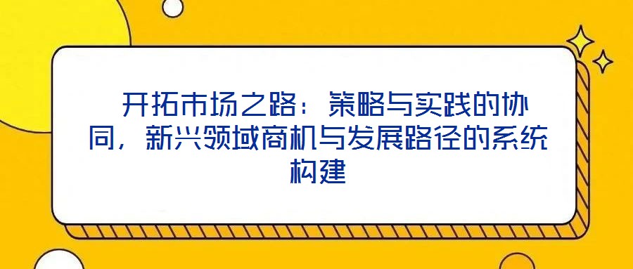 開拓市場之路:策略與實踐的協同,新興領域商機與發展路徑的系統構建