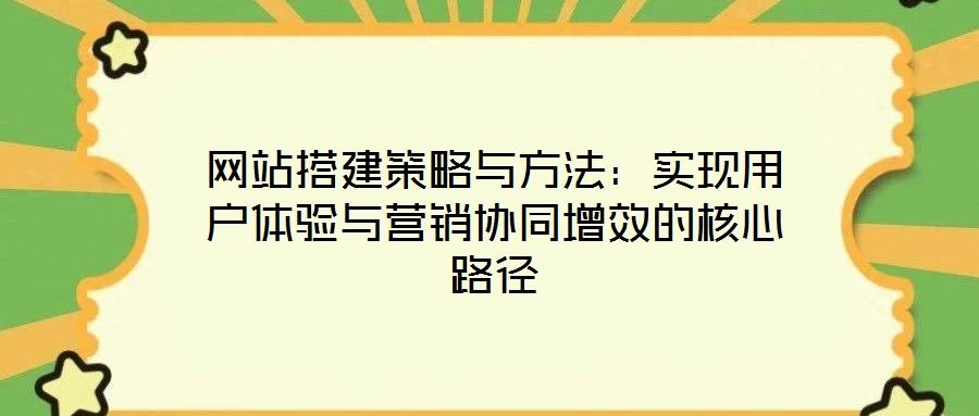 網站搭建策略與方法:實現用戶體驗與營銷協同增效的核心路徑