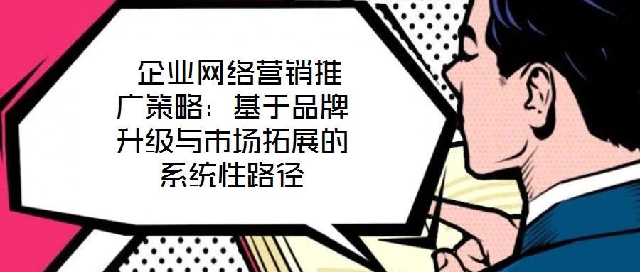 企業網絡營銷推廣策略:基于品牌升級與市場拓展的系統性路徑