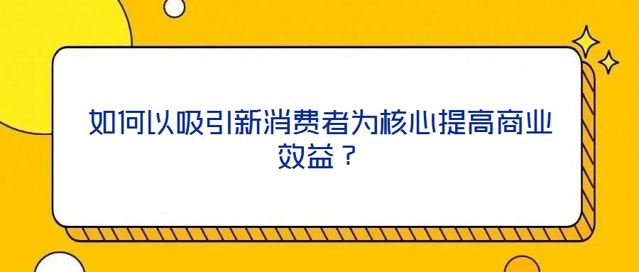 如何以吸引新消費(fèi)者為核心提高商業(yè)效益?