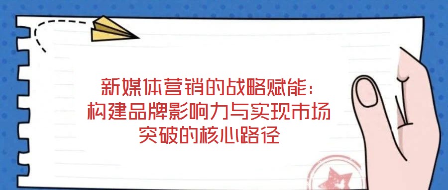 新媒體營銷的戰(zhàn)略賦能:構建品牌影響力與實現(xiàn)市場突破的核心路徑