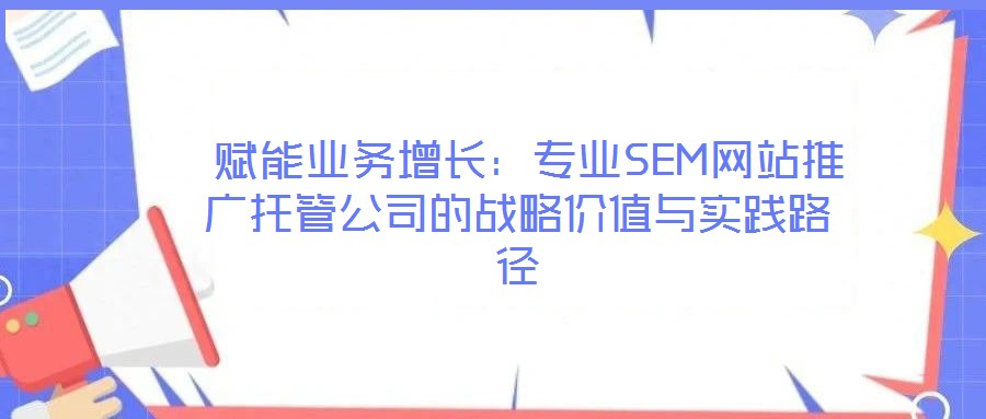 賦能業務增長:專業SEM網站推廣托管公司的戰略價值與實踐路徑
