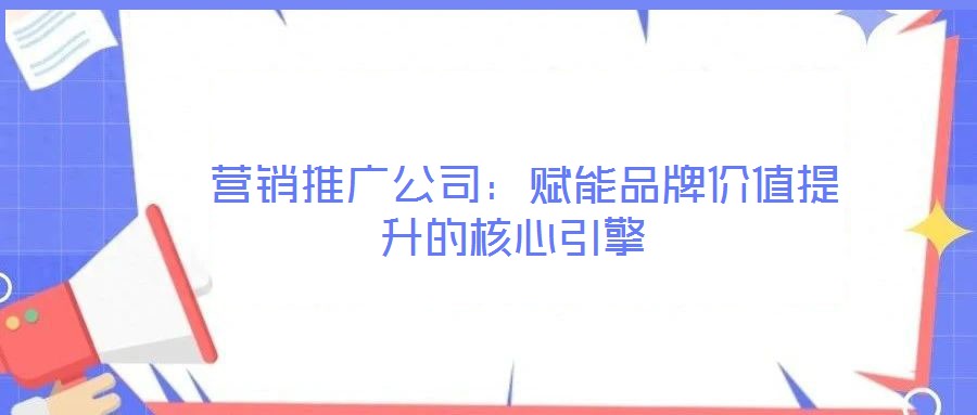 營銷推廣公司:賦能品牌價值提升的核心引擎