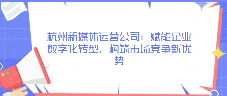 杭州新媒體運營公司:賦能企業數字化轉型,構筑市場競爭新優勢