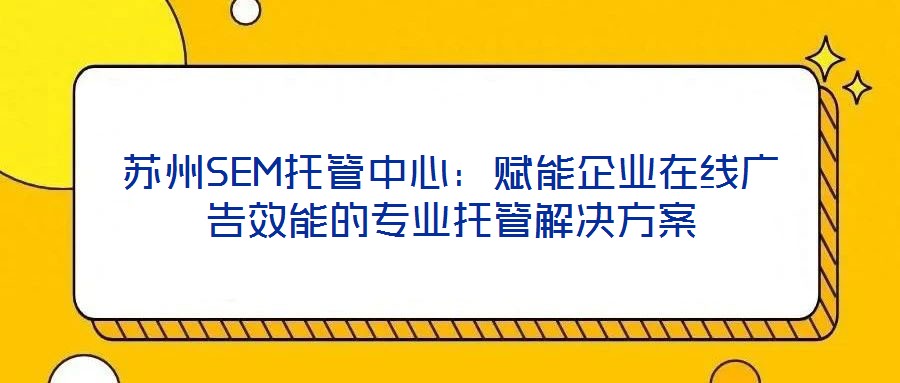蘇州SEM托管中心:賦能企業在線廣告效能的專業托管解決方案