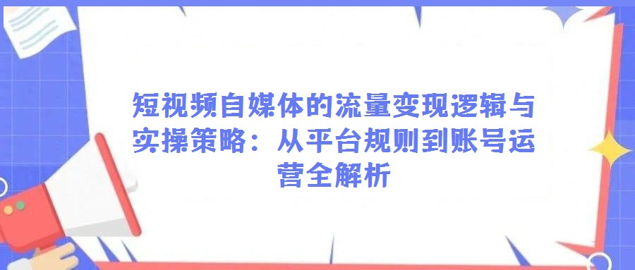 短視頻自媒體的流量變現邏輯與實操策略:從平臺規則到賬號運營全解析